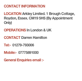 CONTACT INFORMATIONLOCATION Arkley Limited. 1 Brough Cottage, Roydon, Essex. CM19 5HS (By Appointment Only)OPERATIONS In London & UKCONTACT Darren Hamilton 
Tel:-  01279-793006Mobile:-  07775891000 
General Enquiries email :- info@arkley.eu